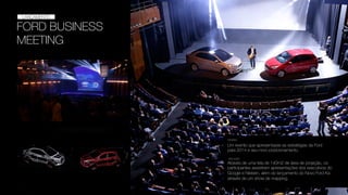 FORD BUSINESS
MEETING
EVENTO
LANÇAMENTO
Um evento que apresentasse as estratégias da Ford
para 2014 e seu novo posicionamento.
DESAFIO
SOLUÇÃO
Através de uma tela de 140m2 de área de projeção, os
participantes assistiram apresentações dos executivos do
Google e Nielsen, além do lançamento do Novo Ford Ka
através de um show de mapping.
 