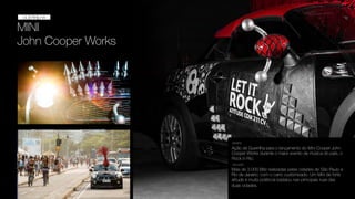 MINI
John Cooper Works
GUERRILHA
GUERRILHA
Ação de Guerrilha para o lançamento do Mini Cooper John
Cooper Works durante o maior evento de música do país, o
Rock in Rio.
DESAFIO
SOLUÇÃO
Mais de 3.000 Blitz realizadas pelas cidades de São Paulo e
Rio de Janeiro, com o carro customizado. Um Mini de forte
atitude e muita potência badalou nas principais ruas das
duas cidades.
 