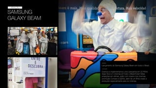 SAMSUNG
GALAXY BEAM
ATIVAÇÃO
ATIVAÇÃO
Lançamento do Samsung Galaxy Beam em todos o Brasil.
DESAFIO
SOLUÇÃO
Criamos e implementamos uma campanha em 22 PDVs
(lojas Vivo) e 5 cinemas em todo o Brasil.Foram feitas
projeções em vitrines, ação com clowns nos cinemas,
promoção Compre e Ganhe, além de um ﬁlme criado e
produzido especialmente para os cinemas.
 