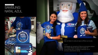 SAMSUNG
NATAL AZUL
PROMOÇÃO
PROMOÇÃO
Ação de Natal em portas de lojas da TIM do sul do país.
DESAFIO
SOLUÇÃO
A divulgação da campanha foi feita por promotores vestidos
com roupas inﬂáveis de papai noel e celular. Os
consumidores eram convidados a participar de um
concurso cultural dentro da loja.
 