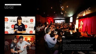 LG G2
LANÇAMENTO
LANÇAMENTO E ATIVAÇÃO
Lançamento do aparelho LG G2 em São Paulo, Rio de
Janeiro e Recife.
DESAFIO
SOLUÇÃO
Presença de celebridades nas lojas da LG tirando fotos com
os clientes, coquetel de lançamento com DJ e um super
Game Show ao vivo entre cebridades foram as ações
criadas pela lampada para divulgação desse lançamento da
LG.
 