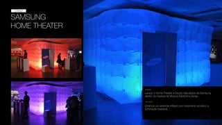 SAMSUNG
HOME THEATER
STAND
STAND
Lançar o Home Theater e Docks Valvulados da Samsung
dentro do Festival de Música Eletrônica Sónar.
DESAFIO
SOLUÇÃO
Criamos um estande inﬂável com tratamento acústico e
iluminação especial.
 