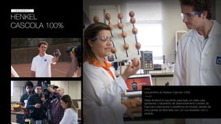 HENKEL
CASCOLA 100%
LANÇAMENTO
LANÇAMENTO
Lançamento do Adesivo Cascola 100%.
DESAFIO
SOLUÇÃO
Felipe Andreoli foi escolhido para fazer um vídeo para
apresentar o laboratório de desenvolvimento e testes da
Cascola e para provar a resistência do produto através de
uma partida de tênis feita com um ovo revestido com o
produto.
 
