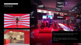 HONDA
SALÃO DUAS RODAS
SALÃO DUAS RODAS 2013
Criar ações para o estande para entreter homens, mulheres,
crianças e apaixonados pelo mundo duas rodas.
DESAFIO
SOLUÇÃO
Criamos um espaço democrático como a marca, com
moda, arte e música, engajando mais de 1.600 pessoas e
510 crianças.
 