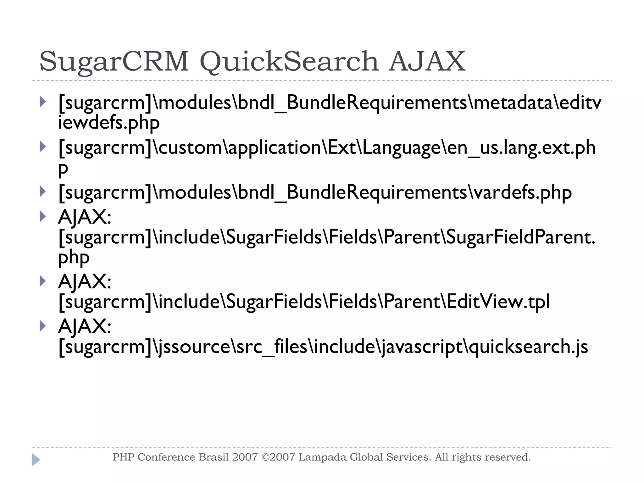 SugarCRM QuickSearch AJAX [sugarcrm]\modules\bndl_BundleRequirements\metadata\editviewdefs.php [sugarcrm]\custom\application\Ext\Language\en_us.lang.ext.php [sugarcrm]\modules\bndl_BundleRequirements\vardefs.php AJAX: [sugarcrm]\include\SugarFields\Fields\Parent\SugarFieldParent.php AJAX: [sugarcrm]\include\SugarFields\Fields\Parent\EditView.tpl AJAX: [sugarcrm]\jssource\src_files\include\javascript\quicksearch.js PHP Conference Brasil 2007 ©2007  Lampada  Global Services. All rights reserved. 