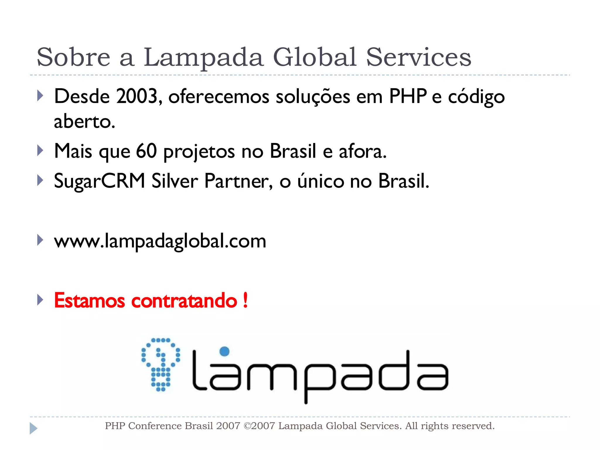 Sobre a Lampada Global Services Desde 2003, oferecemos soluções em PHP e código aberto. Mais que 60 projetos no Brasil e afora. SugarCRM Silver Partner, o único no Brasil. www.lampadaglobal.com Estamos contratando ! PHP Conference Brasil 2007 ©2007  Lampada  Global Services. All rights reserved. 