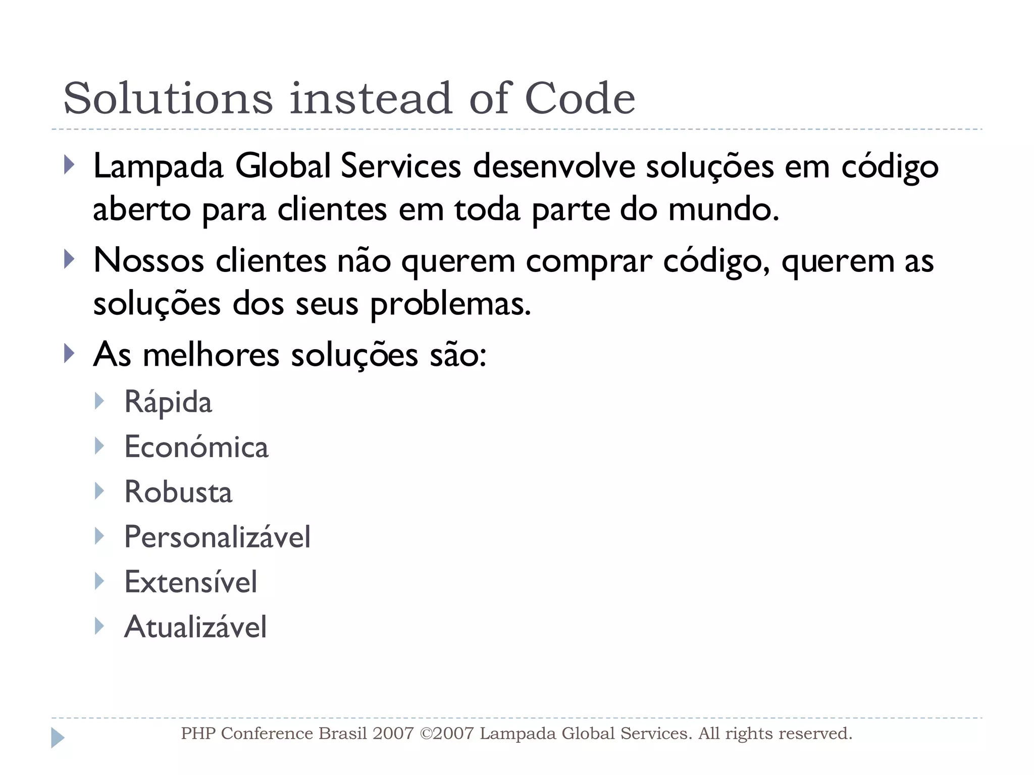 Solutions instead of Code Lampada Global Services desenvolve soluções em código aberto para clientes em toda parte do mundo. Nossos clientes não querem comprar código, querem as soluções dos seus problemas. As melhores soluções são: Rápida Económica Robusta Personalizável Extensível Atualizável PHP Conference Brasil 2007 ©2007  Lampada  Global Services. All rights reserved. 