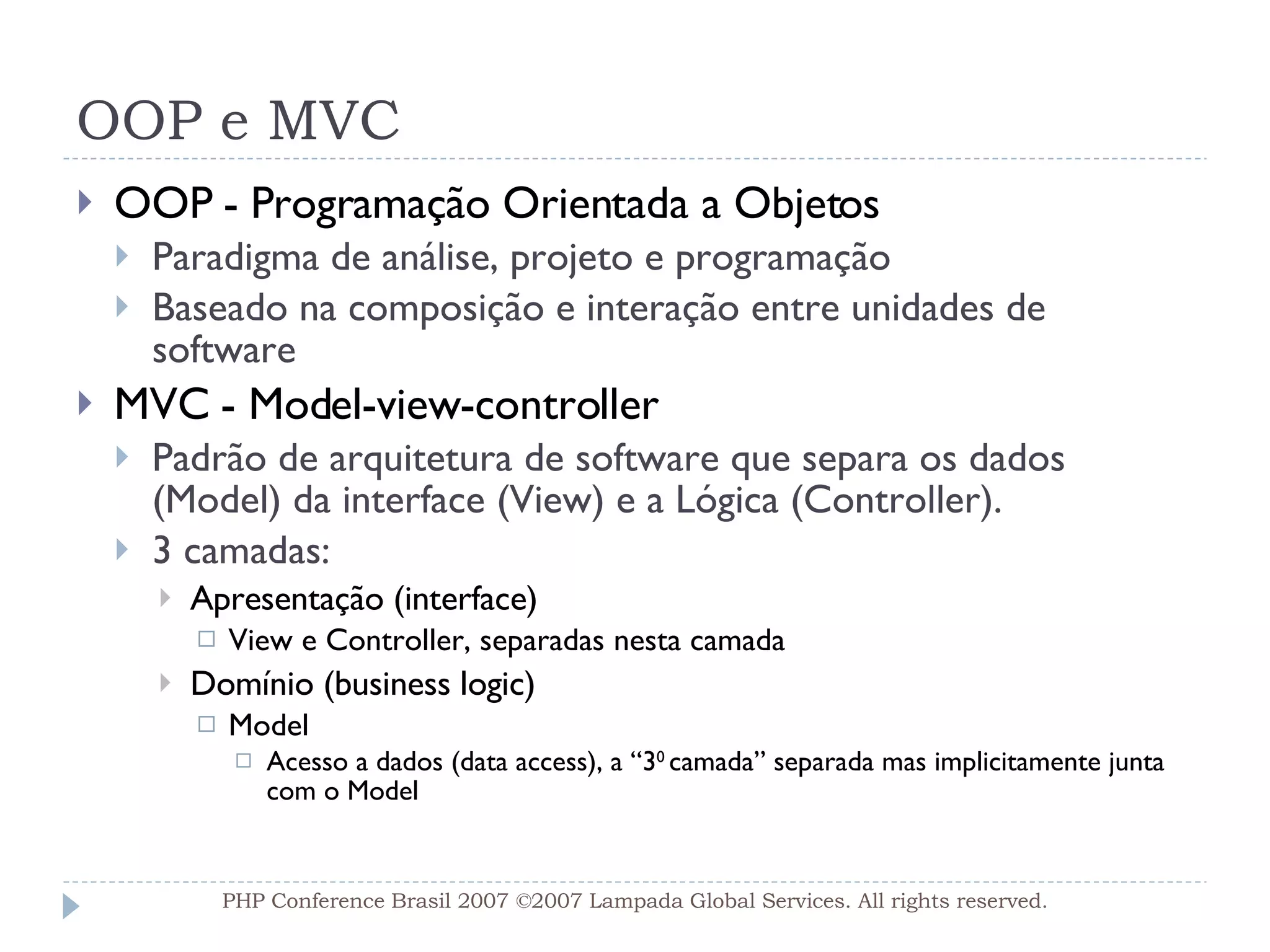 OOP e MVC OOP - Programação Orientada a Objetos Paradigma de análise, projeto e programação  Baseado na composição e interação entre unidades de software MVC - Model-view-controller Padrão de arquitetura de software que separa os dados (Model) da interface (View) e a Lógica (Controller). 3 camadas:  Apresentação (interface) View e Controller, separadas nesta camada Domínio (business logic)  Model Acesso a dados (data access), a “3 0  camada” separada mas implicitamente junta com o Model PHP Conference Brasil 2007 ©2007  Lampada  Global Services. All rights reserved. 