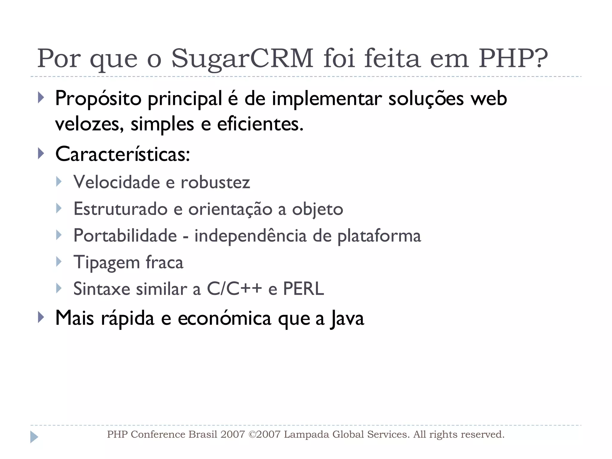 Por que o SugarCRM foi feita em PHP? Propósito principal é de implementar soluções web velozes, simples e eficientes. Características: Velocidade e robustez Estruturado e orientação a objeto Portabilidade - independência de plataforma Tipagem fraca Sintaxe similar a C/C++ e PERL Mais rápida e económica que a Java PHP Conference Brasil 2007 ©2007  Lampada  Global Services. All rights reserved. 