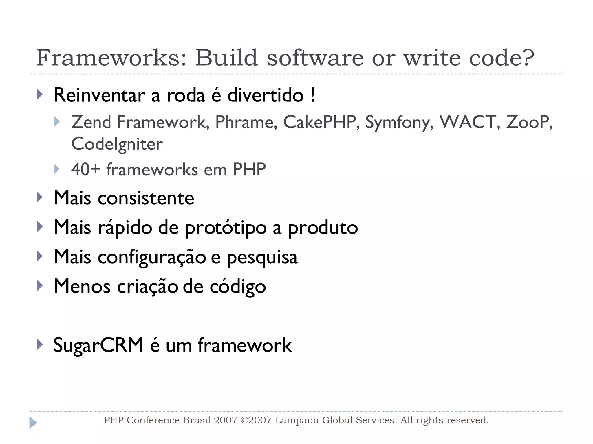 Frameworks: Build software or write code? Reinventar a roda é divertido ! Zend Framework, Phrame, CakePHP, Symfony, WACT, ZooP, CodeIgniter 40+ frameworks em PHP  Mais consistente Mais rápido de protótipo a produto Mais configuração e pesquisa  Menos criação de código SugarCRM é um framework PHP Conference Brasil 2007 ©2007  Lampada  Global Services. All rights reserved. 