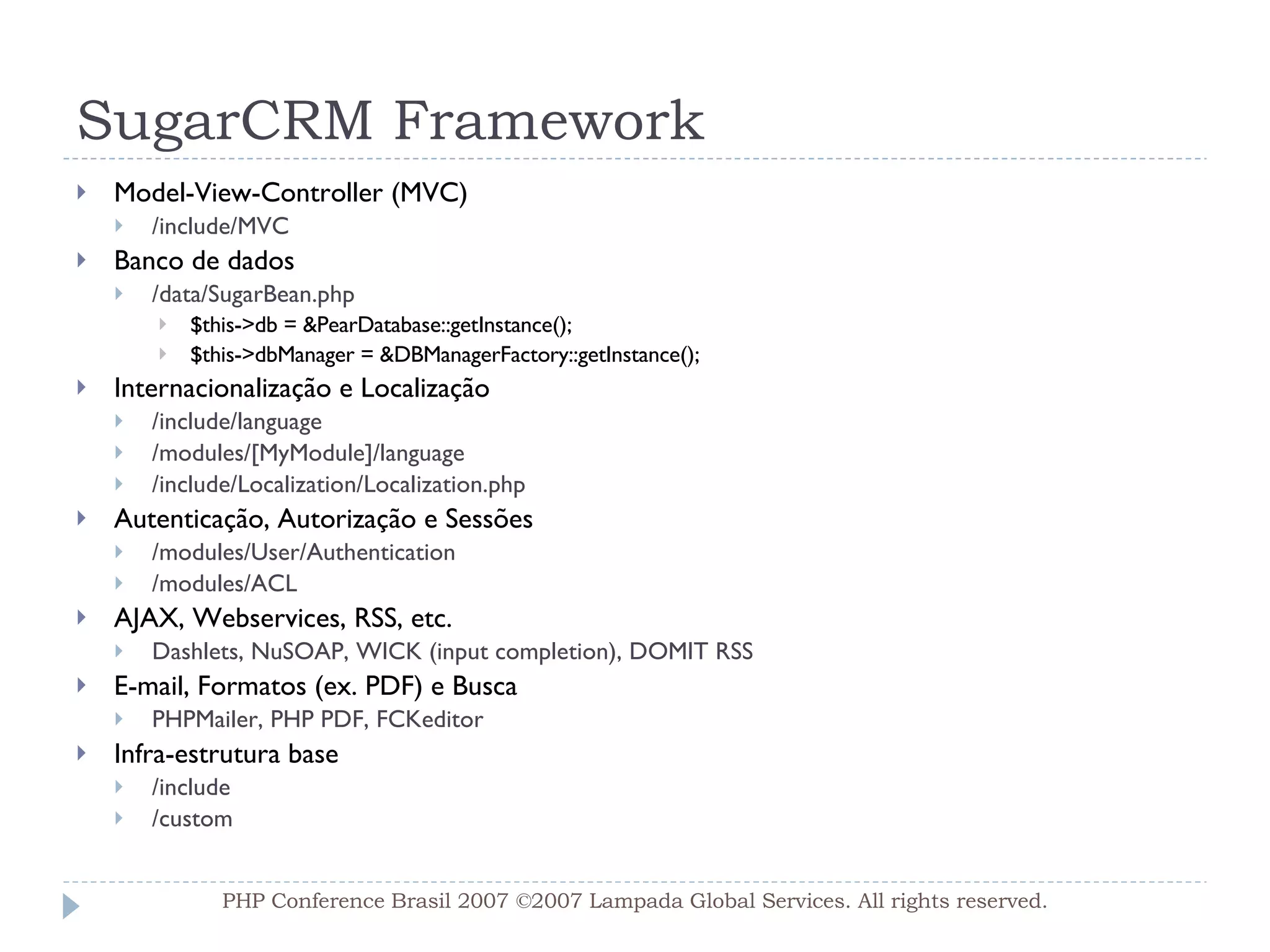 SugarCRM Framework Model-View-Controller (MVC) /include/MVC Banco de dados /data/SugarBean.php $this->db = &PearDatabase::getInstance();  $this->dbManager = &DBManagerFactory::getInstance(); Internacionalização e Localização /include/language /modules/[MyModule]/language /include/Localization/Localization.php Autenticação, Autorização e Sessões /modules/User/Authentication /modules/ACL AJAX, Webservices, RSS, etc. Dashlets, NuSOAP, WICK (input completion),  DOMIT RSS E-mail, Formatos (ex. PDF) e Busca PHPMailer, PHP PDF, FCKeditor  Infra-estrutura base /include /custom PHP Conference Brasil 2007 ©2007  Lampada  Global Services. All rights reserved. 