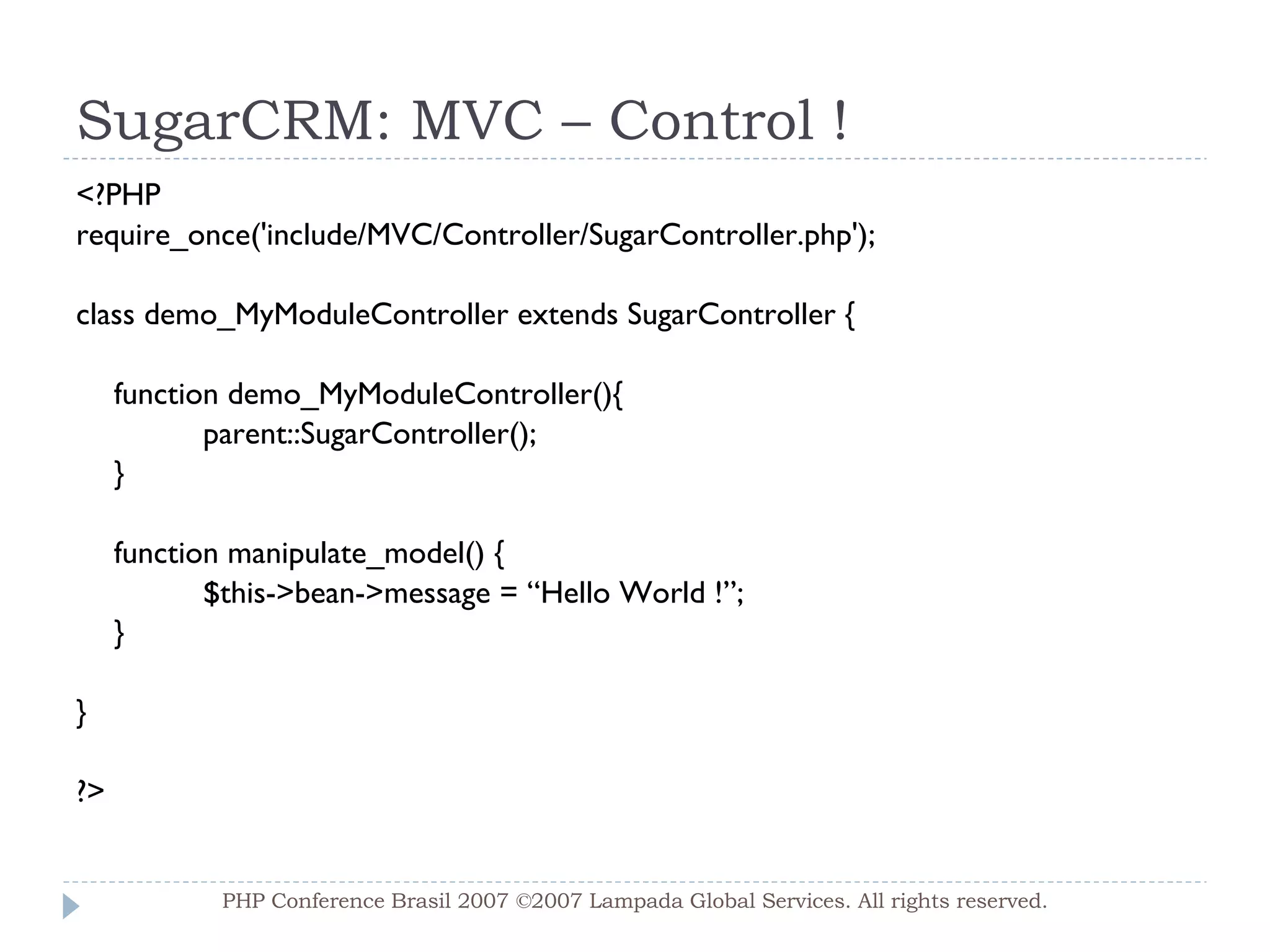 SugarCRM: MVC – Control ! <?PHP require_once('include/MVC/Controller/SugarController.php'); class demo_MyModuleController extends SugarController { function demo_MyModuleController(){ parent::SugarController(); } function manipulate_model() { $this->bean->message = “Hello World !”; } } ?> PHP Conference Brasil 2007 ©2007  Lampada  Global Services. All rights reserved. 