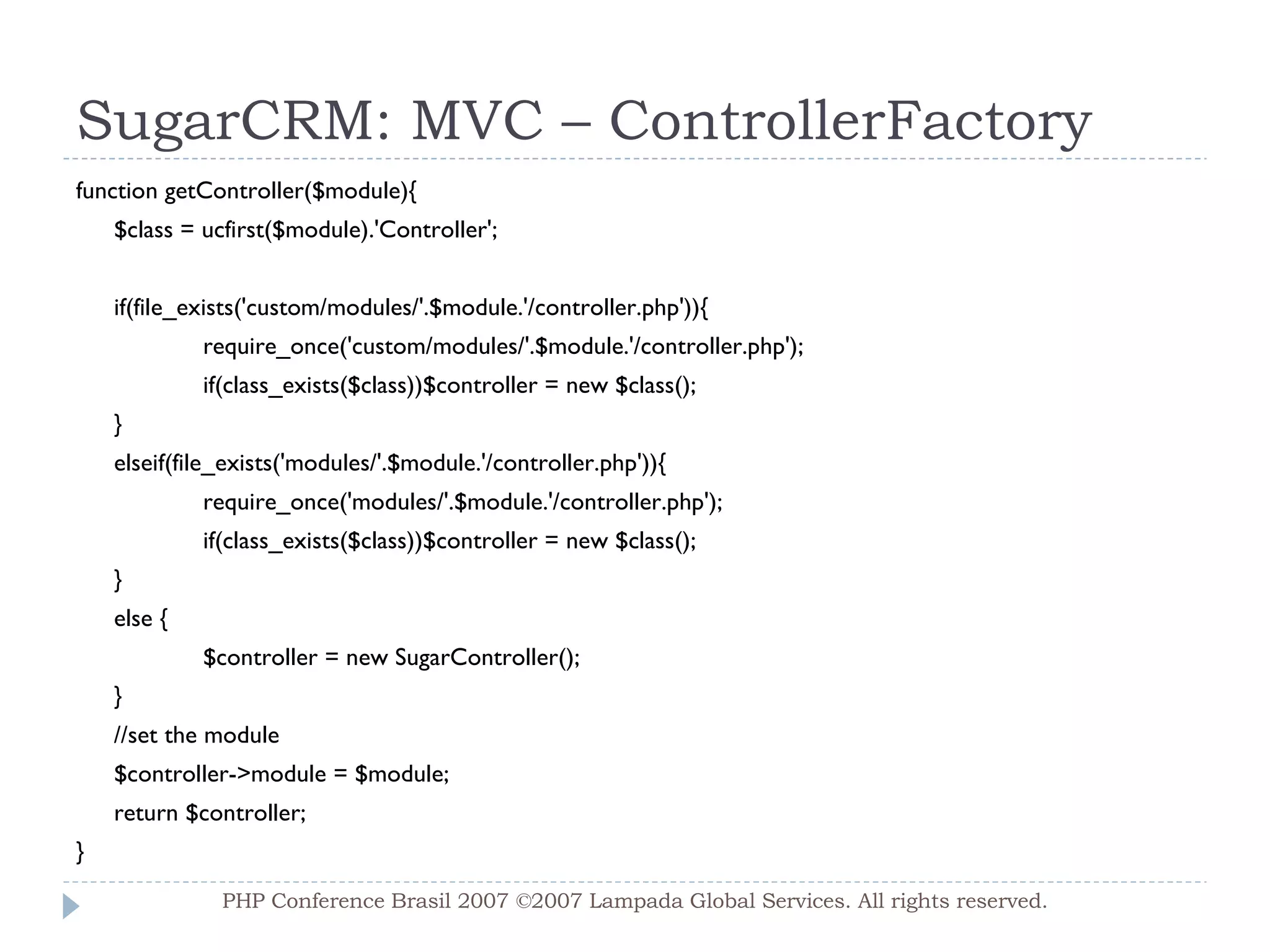 SugarCRM: MVC – ControllerFactory function getController($module){ $class = ucfirst($module).'Controller'; if(file_exists('custom/modules/'.$module.'/controller.php')){ require_once('custom/modules/'.$module.'/controller.php'); if(class_exists($class))$controller = new $class(); } elseif(file_exists('modules/'.$module.'/controller.php')){ require_once('modules/'.$module.'/controller.php'); if(class_exists($class))$controller = new $class(); } else { $controller = new SugarController(); } //set the module $controller->module = $module; return $controller; } PHP Conference Brasil 2007 ©2007  Lampada  Global Services. All rights reserved. 