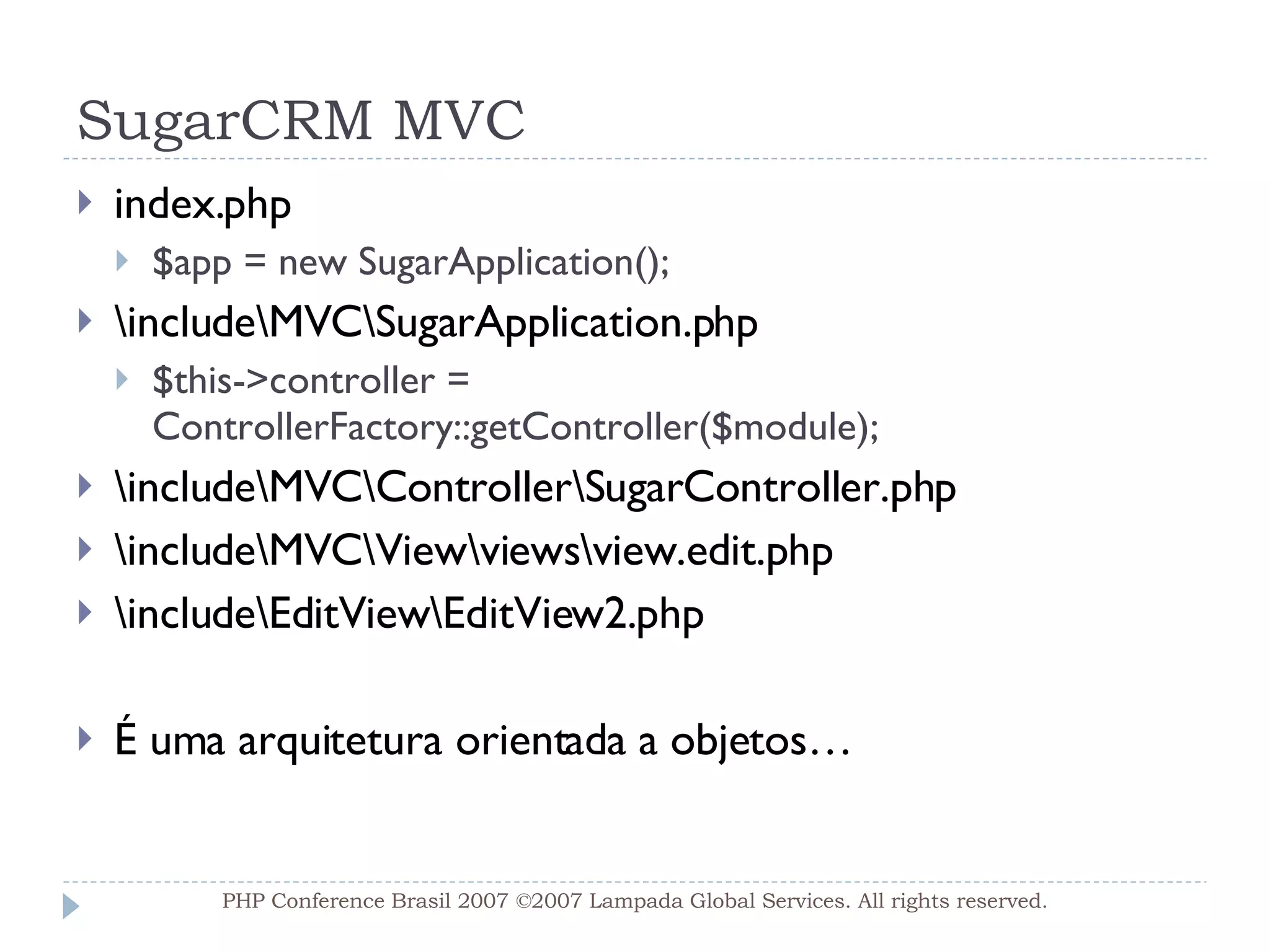 SugarCRM MVC index.php $app = new SugarApplication(); \include\MVC\SugarApplication.php $this->controller = ControllerFactory::getController($module); \include\MVC\Controller\SugarController.php \include\MVC\View\views\view.edit.php \include\EditView\EditView2.php É uma arquitetura orientada a objetos… PHP Conference Brasil 2007 ©2007  Lampada  Global Services. All rights reserved. 