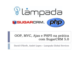 OOP, MVC, Ajax e PHP5 na prática com SugarCRM 5.0 David O’Keefe, André Lopes – Lampada Global Services 