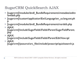 SugarCRM QuickSearch AJAX [sugarcrm]\modules\bndl_BundleRequirements\metadata\editviewdefs.php [sugarcrm]\custom\application\Ext\Language\en_us.lang.ext.php [sugarcrm]\modules\bndl_BundleRequirements\vardefs.php AJAX: [sugarcrm]\include\SugarFields\Fields\Parent\SugarFieldParent.php AJAX: [sugarcrm]\include\SugarFields\Fields\Parent\EditView.tpl AJAX: [sugarcrm]\jssource\src_files\include\javascript\quicksearch.js PHP Conference Brasil 2007 ©2007  Lampada  Global Services. All rights reserved. 
