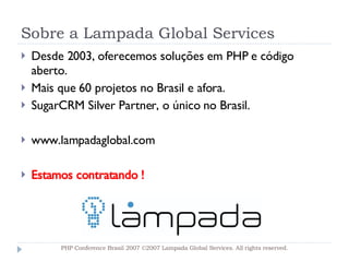 Sobre a Lampada Global Services Desde 2003, oferecemos soluções em PHP e código aberto. Mais que 60 projetos no Brasil e afora. SugarCRM Silver Partner, o único no Brasil. www.lampadaglobal.com Estamos contratando ! PHP Conference Brasil 2007 ©2007  Lampada  Global Services. All rights reserved. 