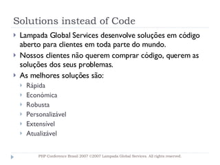 Solutions instead of Code Lampada Global Services desenvolve soluções em código aberto para clientes em toda parte do mundo. Nossos clientes não querem comprar código, querem as soluções dos seus problemas. As melhores soluções são: Rápida Económica Robusta Personalizável Extensível Atualizável PHP Conference Brasil 2007 ©2007  Lampada  Global Services. All rights reserved. 