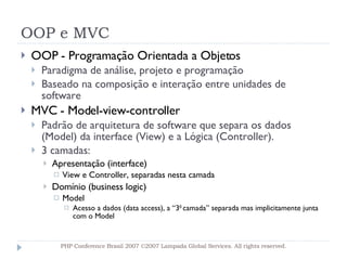 OOP e MVC OOP - Programação Orientada a Objetos Paradigma de análise, projeto e programação  Baseado na composição e interação entre unidades de software MVC - Model-view-controller Padrão de arquitetura de software que separa os dados (Model) da interface (View) e a Lógica (Controller). 3 camadas:  Apresentação (interface) View e Controller, separadas nesta camada Domínio (business logic)  Model Acesso a dados (data access), a “3 0  camada” separada mas implicitamente junta com o Model PHP Conference Brasil 2007 ©2007  Lampada  Global Services. All rights reserved. 