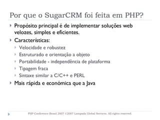 Por que o SugarCRM foi feita em PHP? Propósito principal é de implementar soluções web velozes, simples e eficientes. Características: Velocidade e robustez Estruturado e orientação a objeto Portabilidade - independência de plataforma Tipagem fraca Sintaxe similar a C/C++ e PERL Mais rápida e económica que a Java PHP Conference Brasil 2007 ©2007  Lampada  Global Services. All rights reserved. 