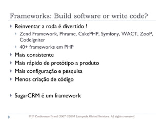 Frameworks: Build software or write code? Reinventar a roda é divertido ! Zend Framework, Phrame, CakePHP, Symfony, WACT, ZooP, CodeIgniter 40+ frameworks em PHP  Mais consistente Mais rápido de protótipo a produto Mais configuração e pesquisa  Menos criação de código SugarCRM é um framework PHP Conference Brasil 2007 ©2007  Lampada  Global Services. All rights reserved. 