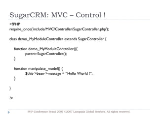SugarCRM: MVC – Control ! <?PHP require_once('include/MVC/Controller/SugarController.php'); class demo_MyModuleController extends SugarController { function demo_MyModuleController(){ parent::SugarController(); } function manipulate_model() { $this->bean->message = “Hello World !”; } } ?> PHP Conference Brasil 2007 ©2007  Lampada  Global Services. All rights reserved. 