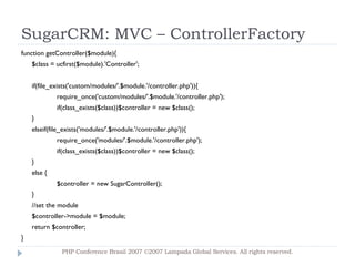 SugarCRM: MVC – ControllerFactory function getController($module){ $class = ucfirst($module).'Controller'; if(file_exists('custom/modules/'.$module.'/controller.php')){ require_once('custom/modules/'.$module.'/controller.php'); if(class_exists($class))$controller = new $class(); } elseif(file_exists('modules/'.$module.'/controller.php')){ require_once('modules/'.$module.'/controller.php'); if(class_exists($class))$controller = new $class(); } else { $controller = new SugarController(); } //set the module $controller->module = $module; return $controller; } PHP Conference Brasil 2007 ©2007  Lampada  Global Services. All rights reserved. 