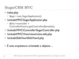 SugarCRM MVC index.php $app = new SugarApplication(); \include\MVC\SugarApplication.php $this->controller = ControllerFactory::getController($module); \include\MVC\Controller\SugarController.php \include\MVC\View\views\view.edit.php \include\EditView\EditView2.php É uma arquitetura orientada a objetos… PHP Conference Brasil 2007 ©2007  Lampada  Global Services. All rights reserved. 