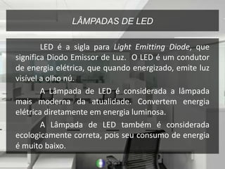 LÂMPADAS DE LED
LED é a sigla para Light Emitting Diode, que
significa Diodo Emissor de Luz. O LED é um condutor
de energia elétrica, que quando energizado, emite luz
visível a olho nú.
A Lâmpada de LED é considerada a lâmpada
mais moderna da atualidade. Convertem energia
elétrica diretamente em energia luminosa.
A Lâmpada de LED também é considerada
ecologicamente correta, pois seu consumo de energia
é muito baixo.
 