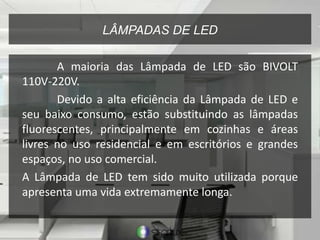 LÂMPADAS DE LED
A maioria das Lâmpada de LED são BIVOLT
110V-220V.
Devido a alta eficiência da Lâmpada de LED e
seu baixo consumo, estão substituindo as lâmpadas
fluorescentes, principalmente em cozinhas e áreas
livres no uso residencial e em escritórios e grandes
espaços, no uso comercial.
A Lâmpada de LED tem sido muito utilizada porque
apresenta uma vida extremamente longa.
 