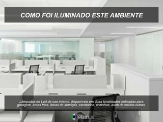 COMO FOI ILUMINADO ESTE AMBIENTE
Lâmpadas de Led de uso interno, disponíveis em duas tonalidades indicadas para
garagem, áreas frias, áreas de serviços, escritórios, cozinhas, além de muitas outras.
 