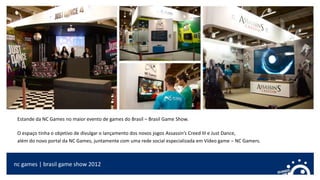nc games | brasil game show 2012
Estande da NC Games no maior evento de games do Brasil – Brasil Game Show.
O espaço tinha o objetivo de divulgar o lançamento dos novos jogos Assassin’s Creed III e Just Dance,
além do novo portal da NC Games, juntamente com uma rede social especializada em Vídeo game – NC Gamers.
 
