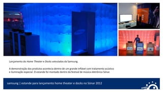 samsung | estande para lançamento home theater e docks no Sónar 2012
Lançamento do Home Theater e Docks valvulados da Samsung.
A demonstração dos produtos acontecia dentro de um grande inflável com tratamento acústico
e iluminação especial. O estande foi montado dentro do festival de música eletrônica Sónar.
 