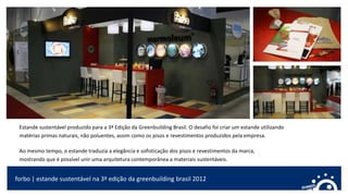forbo | estande sustentável na 3ª edição da greenbuilding brasil 2012
Estande sustentável produzido para a 3ª Edição da Greenbuilding Brasil. O desafio foi criar um estande utilizando
matérias primas naturais, não poluentes, assim como os pisos e revestimentos produzidos pela empresa.
Ao mesmo tempo, o estande traduzia a elegância e sofisticação dos pisos e revestimentos da marca,
mostrando que é possível unir uma arquitetura contemporânea a materiais sustentáveis.
 