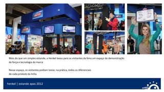 Mais do que um simples estande, a Henkel levou para os visitantes da feira um espaço de demonstração
de força e tecnologia da marca.
Nesse espaço, os visitantes podiam testar, na prática, todos os diferenciais
de cada produto da linha.
henkel | estande apas 2012
 