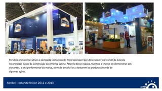 Por dois anos consecutivos a Lâmpada Comunicação foi responsável por desenvolver o estande da Cascola
no principal Salão da Construção da América Latina. Através desse espaço, tivemos a chance de demonstrar aos
visitantes, a alta performance da marca, além de desafiá-los a testarem os produtos através de
algumas ações.
henkel | estande feicon 2012 e 2013
 