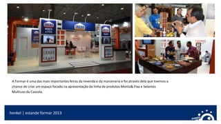 A Formar é uma das mais importantes feiras da revenda e da marcenaria e foi através dela que tivemos a
chance de criar um espaço focado na apresentação da linha de produtos Monta& Fixa e Selantes
Multiuso da Cascola.
henkel | estande formar 2013
 