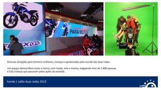 honda | salão duas rodas 2013
Diversas ativações para homens mulheres, crianças e apaixonados pelo mundo das duas rodas.
Um espaço democrático como a marca, com moda, arte e música, engajando mais de 1.600 pessoas
e 510 crianças que passaram pelas ações do estande.
 