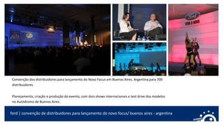 Convenção dos distribuidores para lançamento do Novo Focus em Buenos Aires, Argentina para 700
distribuidores.
Planejamento, criação e produção do evento, com dois shows internacionais e test drive dos modelos
no Autódromo de Buenos Aires.
ford | convenção de distribuidores para lançamento do novo focus/ buenos aires - argentina
 