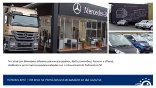 mercedes-benz | test drive no trecho exclusivo do rodoanel de são paulo/ sp
Test drive com 60 modelos diferentes da marca (esportivos, 4WD e caminhões). Pistas on e off road,
obstáculos e performances especiais realizadas num trecho exclusivo do Rodoanel em SP.
 