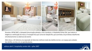 editora abril | hospitality center elle - spfw 2007
Durante o SPFW 2007, a Lâmpada Comunicação planejou, criou e produziu o Hospitality Center Elle, que traduziu a
elegância e sofisticação da marca. A inovação ficou por conta da redação Elle, que acomodou 16 jornalistas trabalhando
simultaneamente na cobertura do evento.
Além disso, o HC oferecia uma exposição de fotos dos melhores looks dos desfiles do dia e um espaço para exibição
dos desfiles, ao vivo, em um grande plasma.
 
