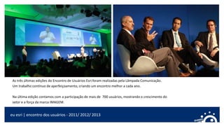 As três últimas edições do Encontro de Usuários Esri foram realizadas pela Lâmpada Comunicação.
Um trabalho contínuo de aperfeiçoamento, criando um encontro melhor a cada ano.
Na última edição contamos com a participação de mais de 700 usuários, mostrando o crescimento do
setor e a força da marca IMAGEM.
eu esri | encontro dos usuários - 2011/ 2012/ 2013
 
