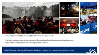 Convenção mundial da Polaris para 250 distribuidores de todo o mundo.
O lançamento dos novos produtos ocorreu em Buenos Aires e Puerto Iguazu, contando ainda com um
test drive em uma área de floresta tropical próxima as cataratas.
polaris | convenção mundial dos distribuidores - buenos aires e puerto iguazu/ argentina
 
