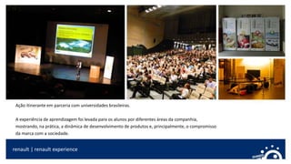 renault | renault experience
Ação itinerante em parceria com universidades brasileiras.
A experiência de aprendizagem foi levada para os alunos por diferentes áreas da companhia,
mostrando, na prática, a dinâmica de desenvolvimento de produtos e, principalmente, o compromisso
da marca com a sociedade.
 