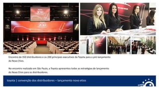 toyota | convenção dos distribuidores – lançamento novo etios
Encontro de 350 distribuidores e os 200 principais executivos da Toyota para o pré-lançamento
do Novo Etios.
No encontro realizado em São Paulo, a Toyota apresentou todas as estratégias de lançamento
do Novo Etios para os distribuidores.
 