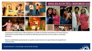Convenção de vendas para 1.500 vendedores no Costão do Santinho Spa & Resort em Santa Catarina.
A plenária foi transformada num estúdio de televisão que transmitiu, ao vivo, todos os conteúdos
do evento.
Atores e celebridades apresentaram os quadros e para encerrar um super show com Jorge Ben Jor
e Danny Carlos.
brasil telecom | convenção nacional de vendas
 
