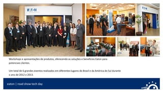 eaton | road show tech day
Workshops e apresentações de produtos, oferecendo as soluções e benefícios Eaton para
potenciais clientes.
Um total de 6 grandes eventos realizados em diferentes lugares do Brasil e da América do Sul durante
o ano de 2012 e 2013.
 