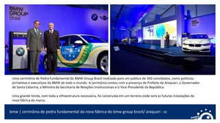 bmw | cerimônia de pedra fundamental da nova fábrica do bmw group brasil/ araquari - sc
Uma cerimônia de Pedra Fundamental do BMW Group Brasil realizada para um público de 350 convidados, como políticos,
jornalistas e executivos da BMW de todo o mundo. A cerimônia contou com a presença do Prefeito de Araquari, o Governador
de Santa Catarina, a Ministra da Secretaria de Relações Institucionais e o Vice-Presidente da República.
Uma grande tenda, com toda a infraestrutura necessária, foi construída em um terreno onde será as futuras instalações da
nova fábrica da marca.
 