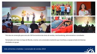 leão alimentos e bebidas | convenção de vendas 2014
Três dias de convenção para cerca de 150 funcionários das áreas de vendas, merchandising, administrativo e convidados.
Tematizado com base na Copa do Mundo, criamos uma convenção envolvente que incentivou a equipe através de diversas
atividades em grupo.
 