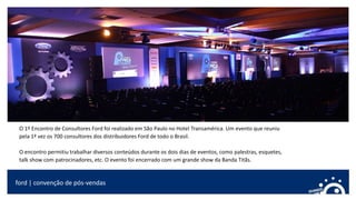 ford | convenção de pós-vendas
O 1º Encontro de Consultores Ford foi realizado em São Paulo no Hotel Transamérica. Um evento que reuniu
pela 1ª vez os 700 consultores dos distribuidores Ford de todo o Brasil.
O encontro permitiu trabalhar diversos conteúdos durante os dois dias de eventos, como palestras, esquetes,
talk show com patrocinadores, etc. O evento foi encerrado com um grande show da Banda Titãs.
 